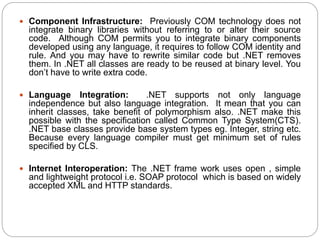  Component Infrastructure: Previously COM technology does not
integrate binary libraries without referring to or alter their source
code. Although COM permits you to integrate binary components
developed using any language, it requires to follow COM identity and
rule. And you may have to rewrite similar code but .NET removes
them. In .NET all classes are ready to be reused at binary level. You
don’t have to write extra code.
 Language Integration: .NET supports not only language
independence but also language integration. It mean that you can
inherit classes, take benefit of polymorphism also. .NET make this
possible with the specification called Common Type System(CTS).
.NET base classes provide base system types eg. Integer, string etc.
Because every language compiler must get minimum set of rules
specified by CLS.
 Internet Interoperation: The .NET frame work uses open , simple
and lightweight protocol i.e. SOAP protocol which is based on widely
accepted XML and HTTP standards.
 