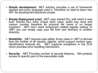  Simple development: .NET solution provides a set of framework
classes and every language used it. Therefore no need to learn new
API. So development becomes simple.
 Simple Deployment (use): .NET uses shared DLL with which it was
built. Shared DLL have unique hash value, public key, local and
version number therefore its physical file name is no longer
important. .NET don’t need component related register setting. In
.NET you can simply copy your file from one directory to another
directory.
 Reliability: .NET requires type safety. Every class in .NET is derived
from the mother of all classes, objects, which support runtime type-
identification features etc. .NET supports exceptions in the CLR
which provides error handling mechanism.
 Security: .NET Provides number of security features. . Net protects
access to specific part of the executable code.
 