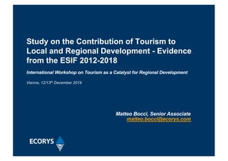Study on the Contribution of Tourism to
Local and Regional Development - Evidence
from the ESIF 2012-2018
International Workshop on Tourism as a Catalyst for Regional Development
Vienna, 12/13th December 2019
Matteo Bocci, Senior Associate
matteo.bocci@ecorys.com
 