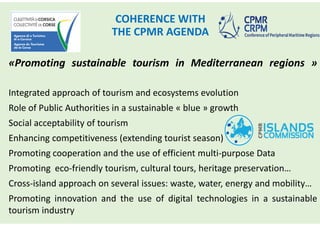 COHERENCE WITH
THE CPMR AGENDA
«Promoting sustainable tourism in Mediterranean regions »
Integrated approach of tourism and ecosystems evolution
Role of Public Authorities in a sustainable « blue » growth
Social acceptability of tourism
Enhancing competitiveness (extending tourist season)
Promoting cooperation and the use of efficient multi-purpose Data
Promoting eco-friendly tourism, cultural tours, heritage preservation…
Cross-island approach on several issues: waste, water, energy and mobility…
Promoting innovation and the use of digital technologies in a sustainable
tourism industry
 