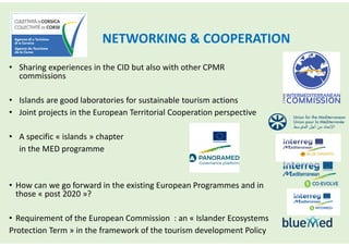 NETWORKING & COOPERATION
• Sharing experiences in the CID but also with other CPMR
commissions
• Islands are good laboratories for sustainable tourism actions
• Joint projects in the European Territorial Cooperation perspective
• A specific « islands » chapter
in the MED programme
• How can we go forward in the existing European Programmes and in
those « post 2020 »?
• Requirement of the European Commission : an « Islander Ecosystems
Protection Term » in the framework of the tourism development Policy
 