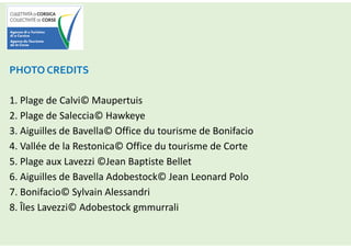 PHOTO CREDITS
1. Plage de Calvi© Maupertuis
2. Plage de Saleccia© Hawkeye
3. Aiguilles de Bavella© Office du tourisme de Bonifacio
4. Vallée de la Restonica© Office du tourisme de Corte
5. Plage aux Lavezzi ©Jean Baptiste Bellet
6. Aiguilles de Bavella Adobestock© Jean Leonard Polo
7. Bonifacio© Sylvain Alessandri
8. Îles Lavezzi© Adobestock gmmurrali
 