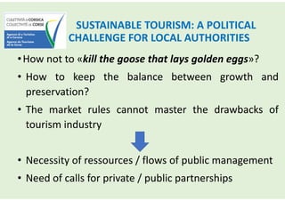SUSTAINABLE TOURISM: A POLITICAL
CHALLENGE FOR LOCAL AUTHORITIES
•How not to «kill the goose that lays golden eggs»?
• How to keep the balance between growth and
preservation?
• The market rules cannot master the drawbacks of
tourism industry
• Necessity of ressources / flows of public management
• Need of calls for private / public partnerships
 