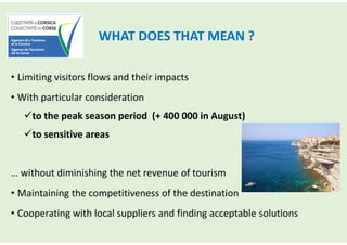 WHAT DOES THAT MEAN ?
• Limiting visitors flows and their impacts
• With particular consideration
to the peak season period (+ 400 000 in August)
to sensitive areas
… without diminishing the net revenue of tourism
• Maintaining the competitiveness of the destination
• Cooperating with local suppliers and finding acceptable solutions
 