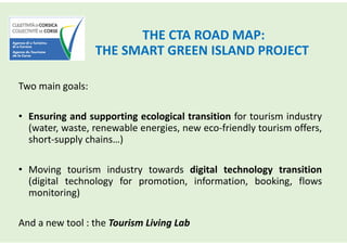 THE CTA ROAD MAP:
THE SMART GREEN ISLAND PROJECT
Two main goals:
• Ensuring and supporting ecological transition for tourism industry
(water, waste, renewable energies, new eco-friendly tourism offers,
short-supply chains…)
• Moving tourism industry towards digital technology transition
(digital technology for promotion, information, booking, flows
monitoring)
And a new tool : the Tourism Living Lab
 