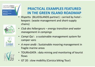 PRACTICAL EXAMPLES FEATURED
IN THE GREEN ISLAND ROADMAP
• Rispettu (BLUEISLANDS partner) : carried by hotel -
keepers (waste management and short-supply
chains)
• Club des hébergeurs – energy transition and water
management in campings
• Campi Quì : a sustainable management system for
camper vans
• A mare andà : Sustainable mooring management in
fragile marine areas
• TOURInDATA : data mining and monitoring of tourist
flows
• GT 20 : slow mobility (Corsica biking Tour)
 