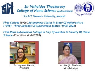 Sir Vithaldas Thackersey
College of Home Science (Autonomous)
S.N.D.T. Women’s University, Mumbai
First College To Get Autonomous Status In State Of Maharashtra
(1995); Three Decades Of Autonomous Status (1995-2022)
First Rank Autonomous College In City Of Mumbai In Faculty Of Home
Science (Education World 2020).
Dr. Jagmeet Madan,
Principal
Ms. Manjiri Bhalerao,
Vice-Principal
 