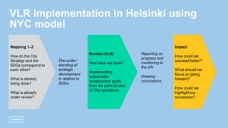 VLR implementation in Helsinki using
NYC model
Mapping 1–2
How do the City
Strategy and the
SDGs correspond to
each other?
What is already
being done?
What is already
under review?
The under-
standing of
strategic
development
in relation to
SDGs.
Review (VLR)
How have we done?
Implementing
sustainable
development goals
from the point of view
of City operations.
Reporting on
progress and
monitoring to
the UN.
Drawing
conclusions.
Impact
How could we
succeed better?
What should we
focus on going
forward?
How could we
highlight our
successes?
 
