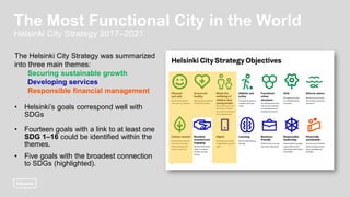The Helsinki City Strategy was summarized
into three main themes:
Securing sustainable growth
Developing services
Responsible financial management
• Helsinki’s goals correspond well with
SDGs
• Fourteen goals with a link to at least one
SDG 1–16 could be identified within the
themes.
• Five goals with the broadest connection
to SDGs (highlighted).
The Most Functional City in the World
Helsinki City Strategy 2017–2021
 