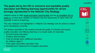 The goals set by the UN on inclusive and equitable quality
education and lifelong learning opportunities for all are
strongly represented in the Helsinki City Strategy
Helsinki wants to offer equal education opportunities and be an excellent city to
study in, so that each resident of Helsinki has the opportunity to reach their full
potential in terms of learning.
The only measure not highlighted in Helsinki City Strategy and its actions is direct
aid to developing countries.
The actions specified in the review promote the goals of inclusive and equal,
quality education and lifelong learning on a broad scale, for example:
• Environmental education
• Positive discrimination
• Free-of-charge early childhood education
for children aged 5
• Free upper secondary education trial
• Development measures for immigrant education
EXAMPLE
 