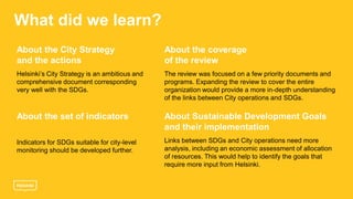 What did we learn?
About the City Strategy
and the actions
Helsinki’s City Strategy is an ambitious and
comprehensive document corresponding
very well with the SDGs.
About the coverage
of the review
The review was focused on a few priority documents and
programs. Expanding the review to cover the entire
organization would provide a more in-depth understanding
of the links between City operations and SDGs.
About the set of indicators
Indicators for SDGs suitable for city-level
monitoring should be developed further.
About Sustainable Development Goals
and their implementation
Links between SDGs and City operations need more
analysis, including an economic assessment of allocation
of resources. This would help to identify the goals that
require more input from Helsinki.
 