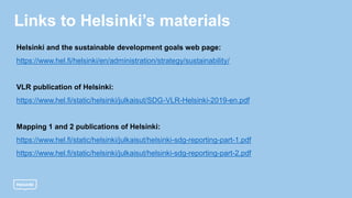 Links to Helsinki’s materials
Helsinki and the sustainable development goals web page:
https://www.hel.fi/helsinki/en/administration/strategy/sustainability/
VLR publication of Helsinki:
https://www.hel.fi/static/helsinki/julkaisut/SDG-VLR-Helsinki-2019-en.pdf
Mapping 1 and 2 publications of Helsinki:
https://www.hel.fi/static/helsinki/julkaisut/helsinki-sdg-reporting-part-1.pdf
https://www.hel.fi/static/helsinki/julkaisut/helsinki-sdg-reporting-part-2.pdf
 