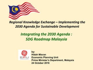 Integrating the 2030 Agenda :
SDG Roadmap Malaysia
Regional Knowledge Exchange – Implementing the
2030 Agenda for Sustainable Development
by:
Hidah Misran
Economic Planning Unit
Prime Minister’s Department, Malaysia
24 October 2016
 
