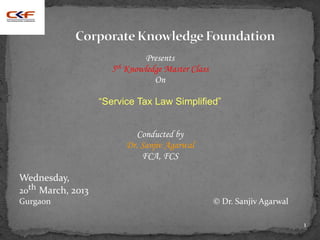 Presents
                     5th Knowledge Master Class
                                On

                   “Service Tax Law Simplified”


                            Conducted by
                         Dr. Sanjiv Agarwal
                             FCA, FCS

Wednesday,
20th March, 2013
Gurgaon                                           © Dr. Sanjiv Agarwal

                                                                         1
 