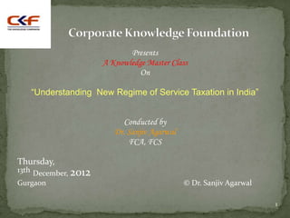 Presents
                      A Knowledge Master Class
                                On

   “Understanding New Regime of Service Taxation in India”


                            Conducted by
                         Dr. Sanjiv Agarwal
                             FCA, FCS

Thursday,
13th December, 2012
Gurgaon                                       © Dr. Sanjiv Agarwal

                                                                     1
 