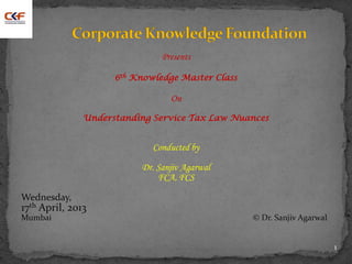 Presents
6th Knowledge Master Class
On
Understanding Service Tax Law Nuances
Conducted by
Dr. Sanjiv Agarwal
FCA, FCS
Wednesday,
17th April, 2013
Mumbai © Dr. Sanjiv Agarwal
1
 