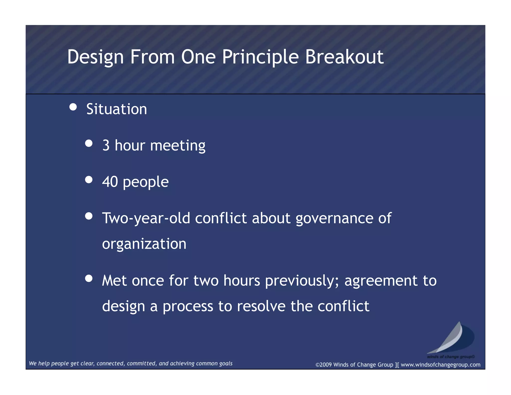 • Situation
• 3 hour meeting
• 40 people
• Two-year-old conflict about governance of
organization
• Met once for two hours previously; agreement to
design a process to resolve the conflict
Design From One Principle Breakout
 