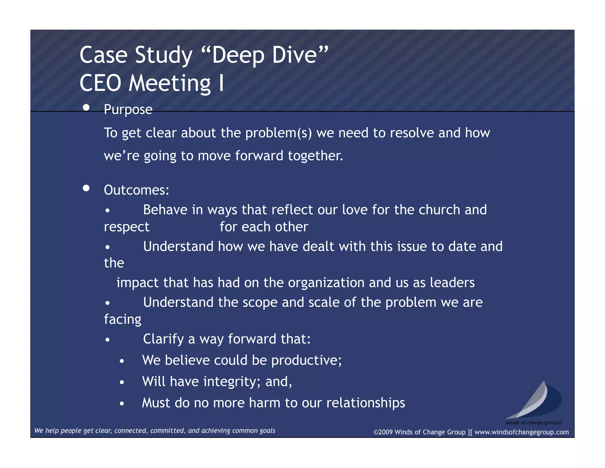 •  Purpose
  To get clear about the problem(s) we need to resolve and how
we’re going to move forward together.
•  Outcomes:
  • Behave in ways that reflect our love for the church and
respect for each other
  • Understand how we have dealt with this issue to date and
the
  impact that has had on the organization and us as leaders
  • Understand the scope and scale of the problem we are
facing
  • Clarify a way forward that:
•  We believe could be productive;
•  Will have integrity; and,
•  Must do no more harm to our relationships
Case Study “Deep Dive”
CEO Meeting I
 