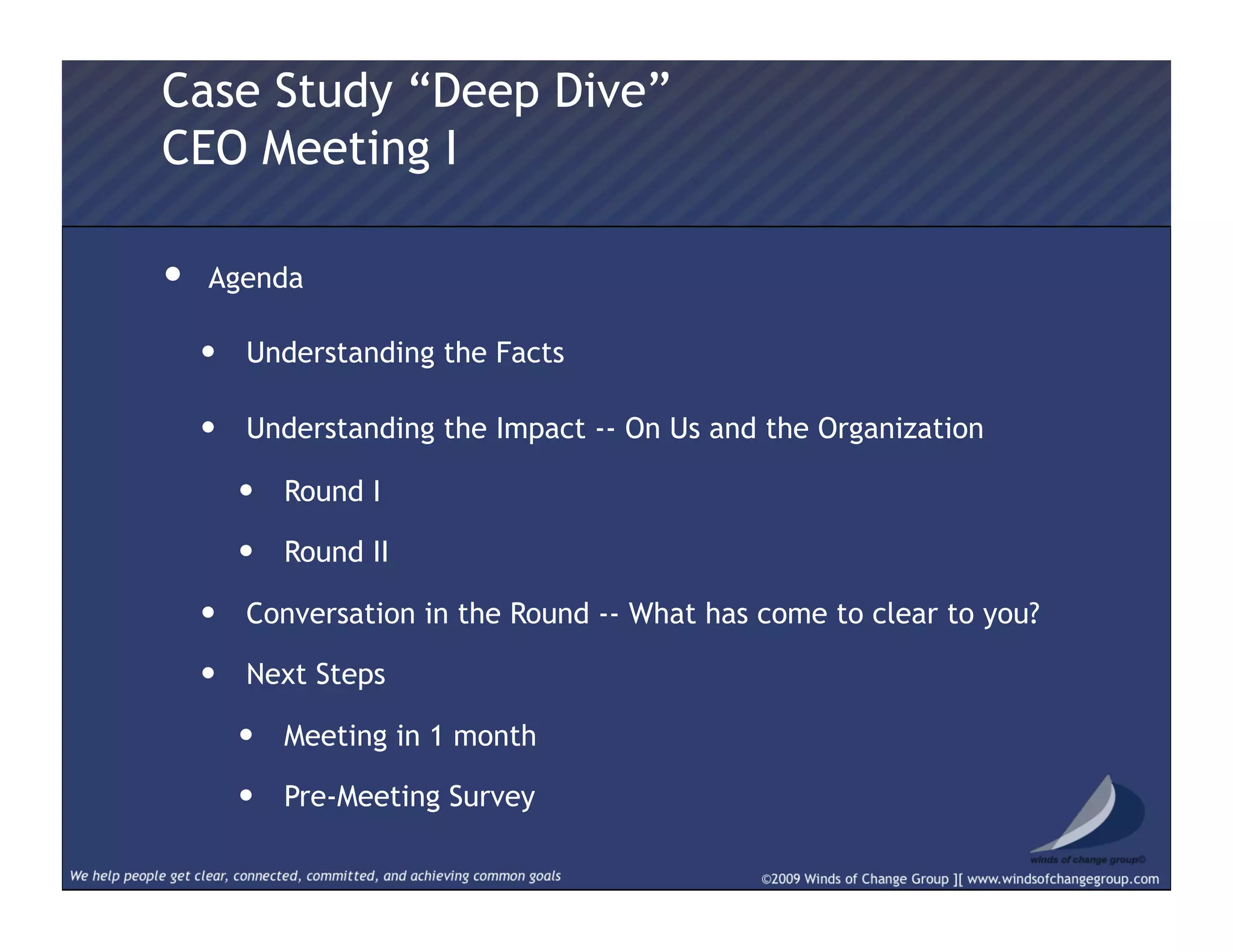 •  Agenda
•  Understanding the Facts
•  Understanding the Impact -- On Us and the Organization
•  Round I
•  Round II
•  Conversation in the Round -- What has come to clear to you?
•  Next Steps
•  Meeting in 1 month
•  Pre-Meeting Survey
Case Study “Deep Dive”
CEO Meeting I
 