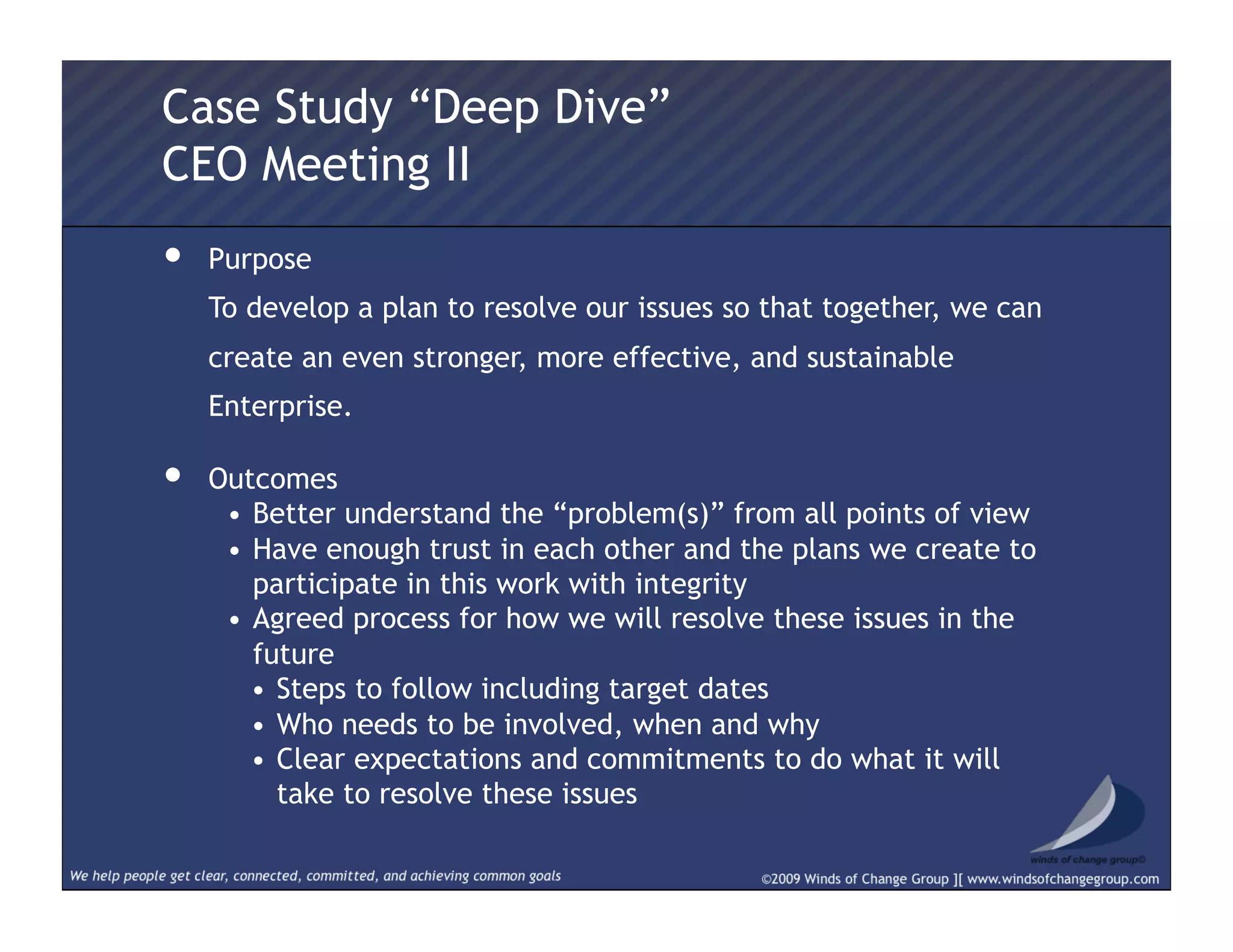 •  Purpose
  To develop a plan to resolve our issues so that together, we can
create an even stronger, more effective, and sustainable
Enterprise.
•  Outcomes
•  Better understand the “problem(s)” from all points of view
•  Have enough trust in each other and the plans we create to
participate in this work with integrity
•  Agreed process for how we will resolve these issues in the
future
•  Steps to follow including target dates
•  Who needs to be involved, when and why
•  Clear expectations and commitments to do what it will
take to resolve these issues
Case Study “Deep Dive”
CEO Meeting II
 