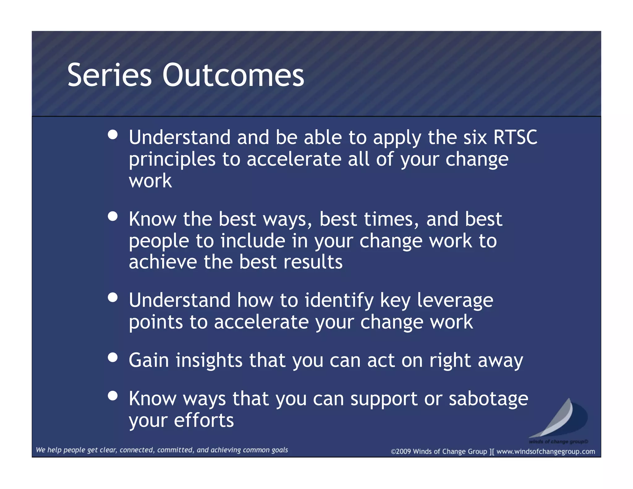 Series Outcomes
• Understand and be able to apply the six RTSC
principles to accelerate all of your change
work
• Know the best ways, best times, and best
people to include in your change work to
achieve the best results
• Understand how to identify key leverage
points to accelerate your change work
• Gain insights that you can act on right away
• Know ways that you can support or sabotage
your efforts
 