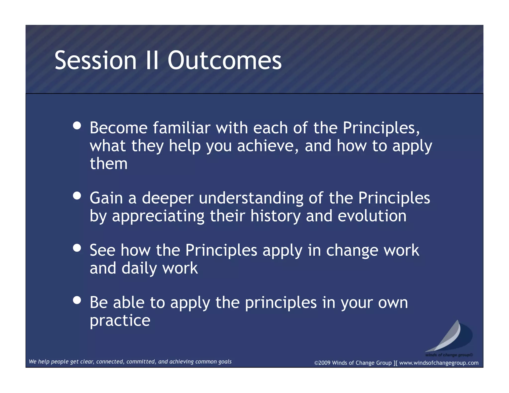 Session II Outcomes
• Become familiar with each of the Principles,
what they help you achieve, and how to apply
them
• Gain a deeper understanding of the Principles
by appreciating their history and evolution
• See how the Principles apply in change work
and daily work
• Be able to apply the principles in your own
practice
 