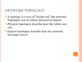 NETWORK TOPOLOGY
 A topology is a way of “laying out” the network.
Topologies can be either physical or logical.
 Physical topologies describe how the cables are
run.
 Logical topologies describe how the network
messages travel
 