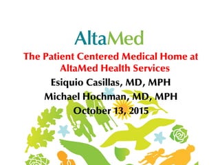 The Patient Centered Medical Home at
AltaMed Health Services
Esiquio Casillas, MD, MPH
Michael Hochman, MD, MPH
October 13, 2015
 