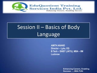 Session II – Basics of Body
        Language
              AMITH ANAND
              Director – Lyka, EQ
              B Tech – SNIST (JNTU), MBA – IIM
              Lucknow




                          Enhancing Careers, Enabling
                          Success …..With FUN!
 