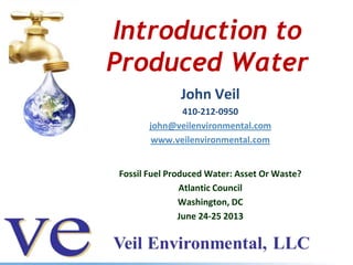 Introduction to
Produced Water
John Veil
410-212-0950
john@veilenvironmental.com
www.veilenvironmental.com
Fossil Fuel Produced Water: Asset Or Waste?
Atlantic Council
Washington, DC
June 24-25 2013
 