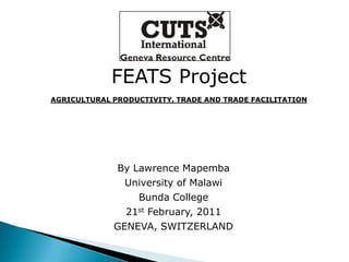 FEATS Project AGRICULTURAL PRODUCTIVITY, TRADE AND TRADE FACILITATION By Lawrence Mapemba University of Malawi Bunda College 21st February, 2011 GENEVA, SWITZERLAND 