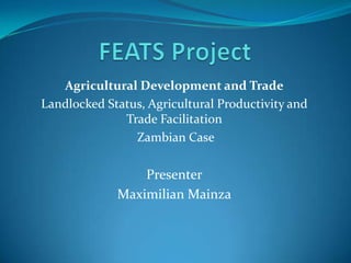 FEATS Project Agricultural Development and Trade Landlocked Status, Agricultural Productivity and Trade Facilitation  Zambian Case Presenter Maximilian Mainza 