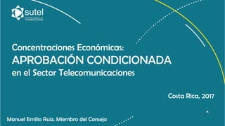 Concentraciones Económicas:
APROBACIÓN CONDICIONADA
en el Sector Telecomunicaciones
Manuel Emilio Ruiz. Miembro del Consejo
Costa Rica, 2017
 