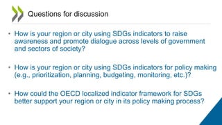 • How is your region or city using SDGs indicators to raise
awareness and promote dialogue across levels of government
and sectors of society?
• How is your region or city using SDGs indicators for policy making
(e.g., prioritization, planning, budgeting, monitoring, etc.)?
• How could the OECD localized indicator framework for SDGs
better support your region or city in its policy making process?
Questions for discussion
 