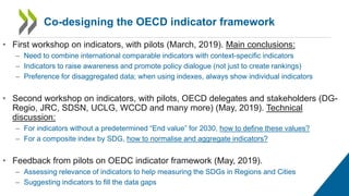 • First workshop on indicators, with pilots (March, 2019). Main conclusions:
– Need to combine international comparable indicators with context-specific indicators
– Indicators to raise awareness and promote policy dialogue (not just to create rankings)
– Preference for disaggregated data; when using indexes, always show individual indicators
• Second workshop on indicators, with pilots, OECD delegates and stakeholders (DG-
Regio, JRC, SDSN, UCLG, WCCD and many more) (May, 2019). Technical
discussion:
– For indicators without a predetermined “End value” for 2030, how to define these values?
– For a composite index by SDG, how to normalise and aggregate indicators?
• Feedback from pilots on OEDC indicator framework (May, 2019).
– Assessing relevance of indicators to help measuring the SDGs in Regions and Cities
– Suggesting indicators to fill the data gaps
Co-designing the OECD indicator framework
 