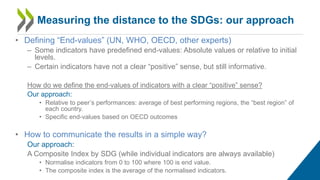 • Defining “End-values” (UN, WHO, OECD, other experts)
– Some indicators have predefined end-values: Absolute values or relative to initial
levels.
– Certain indicators have not a clear “positive” sense, but still informative.
How do we define the end-values of indicators with a clear “positive” sense?
Our approach:
• Relative to peer’s performances: average of best performing regions, the “best region” of
each country.
• Specific end-values based on OECD outcomes
• How to communicate the results in a simple way?
Our approach:
A Composite Index by SDG (while individual indicators are always available)
• Normalise indicators from 0 to 100 where 100 is end value.
• The composite index is the average of the normalised indicators.
Measuring the distance to the SDGs: our approach
 