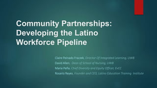 Community Partnerships:
Developing the Latino
Workforce Pipeline
Claire Peinado Fraczek, Director Of Integrated Learning, UWB
David Allen, Dean of School of Nursing, UWB
Maria Peña, Chief Diversity and Equity Officer, EvCC
Rosario Reyes, Founder and CEO, Latino Education Training Institute
 
