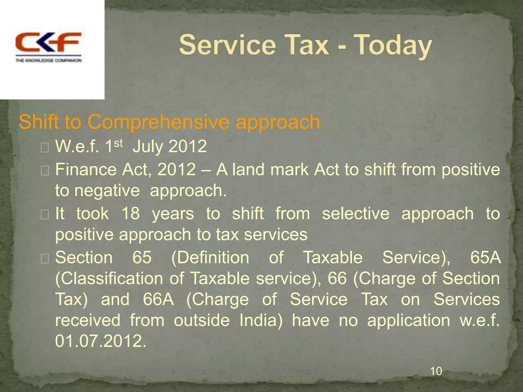 Shift to Comprehensive approach
   W.e.f. 1st July 2012
   Finance Act, 2012 – A land mark Act to shift from positive
    to negative approach.
   It took 18 years to shift from selective approach to
    positive approach to tax services
   Section 65 (Definition of Taxable Service), 65A
    (Classification of Taxable service), 66 (Charge of Section
    Tax) and 66A (Charge of Service Tax on Services
    received from outside India) have no application w.e.f.
    01.07.2012.
                                                    10
 