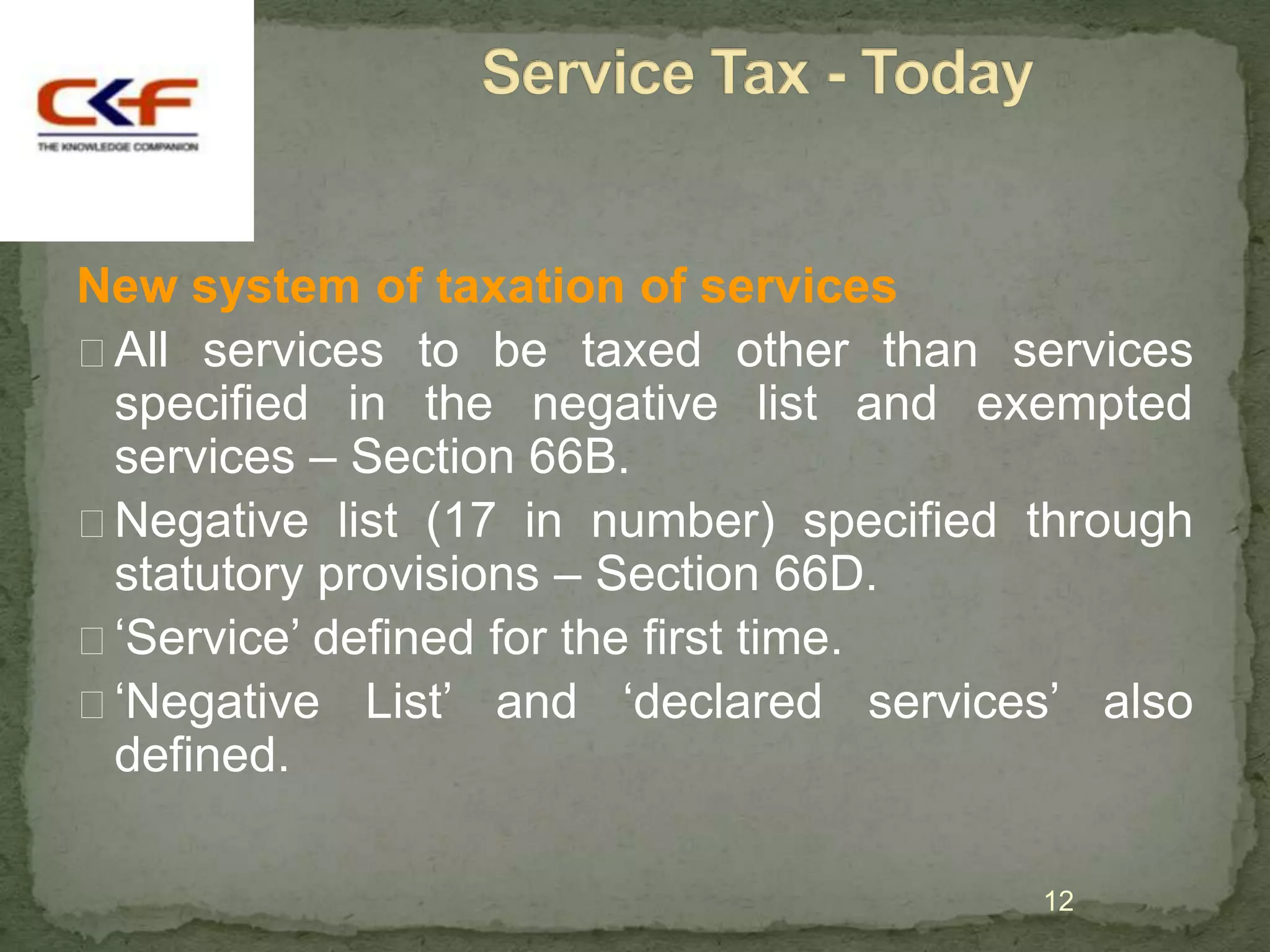 New system of taxation of services
All services to be taxed other than services
 specified in the negative list and exempted
 services – Section 66B.
Negative list (17 in number) specified through
 statutory provisions – Section 66D.
„Service‟ defined for the first time.
„Negative List‟ and „declared services‟ also
 defined.

                                        12
 