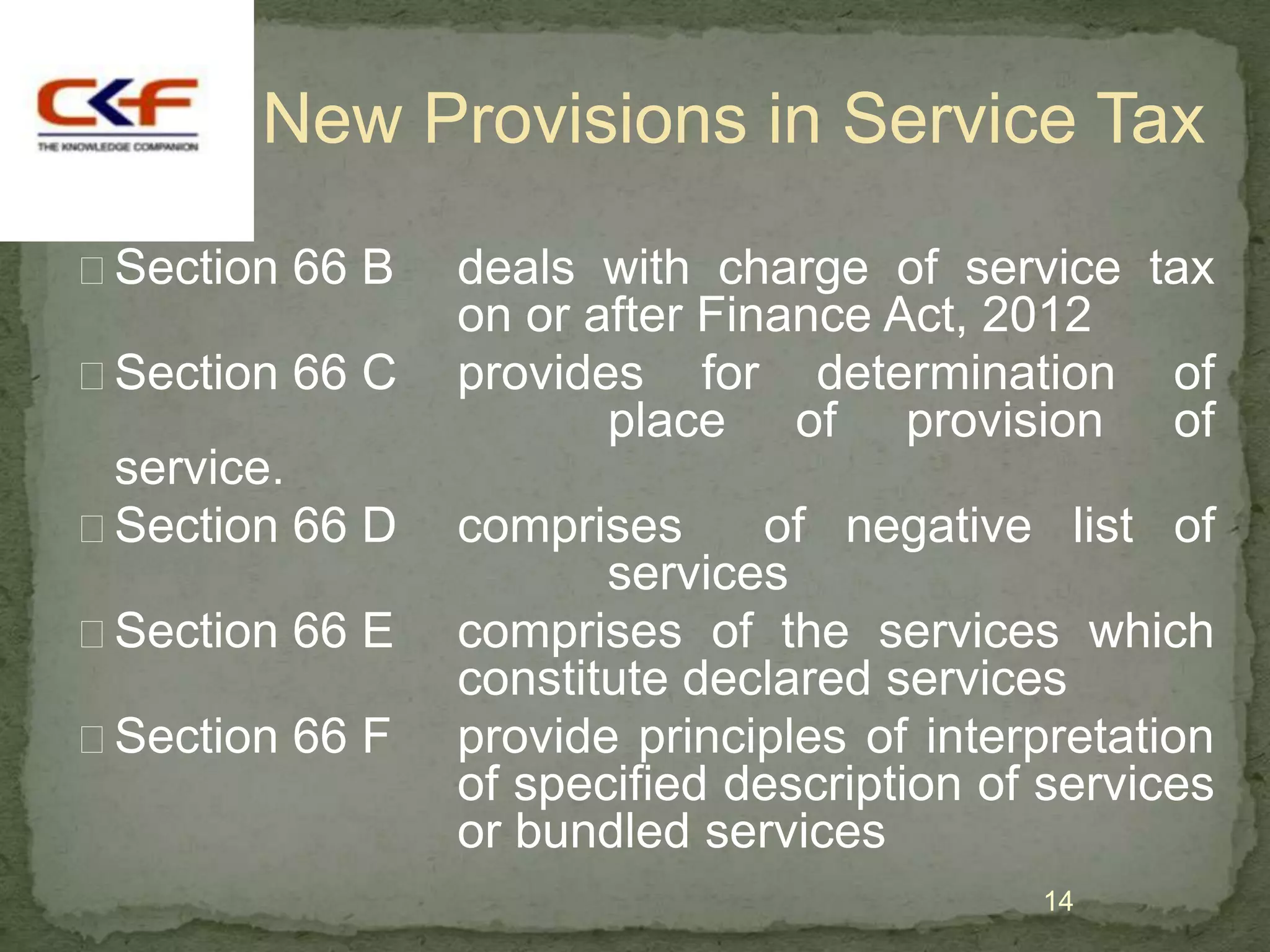 New Provisions in Service Tax

Section 66 B   deals with charge of service tax
                on or after Finance Act, 2012
Section 66 C   provides for determination of
                       place of provision of
 service.
Section 66 D   comprises     of negative list of
                       services
Section 66 E   comprises of the services which
                constitute declared services
Section 66 F   provide principles of interpretation
                of specified description of services
                or bundled services
                                           14
 