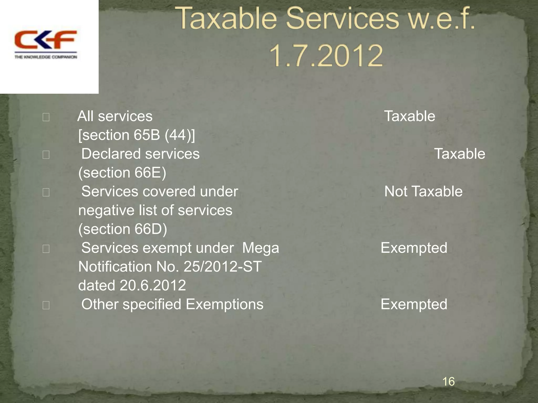    All services                  Taxable
    [section 65B (44)]
    Declared services                  Taxable
    (section 66E)
    Services covered under       Not Taxable
    negative list of services
    (section 66D)
    Services exempt under Mega   Exempted
    Notification No. 25/2012-ST
    dated 20.6.2012
    Other specified Exemptions   Exempted




                                            16
 