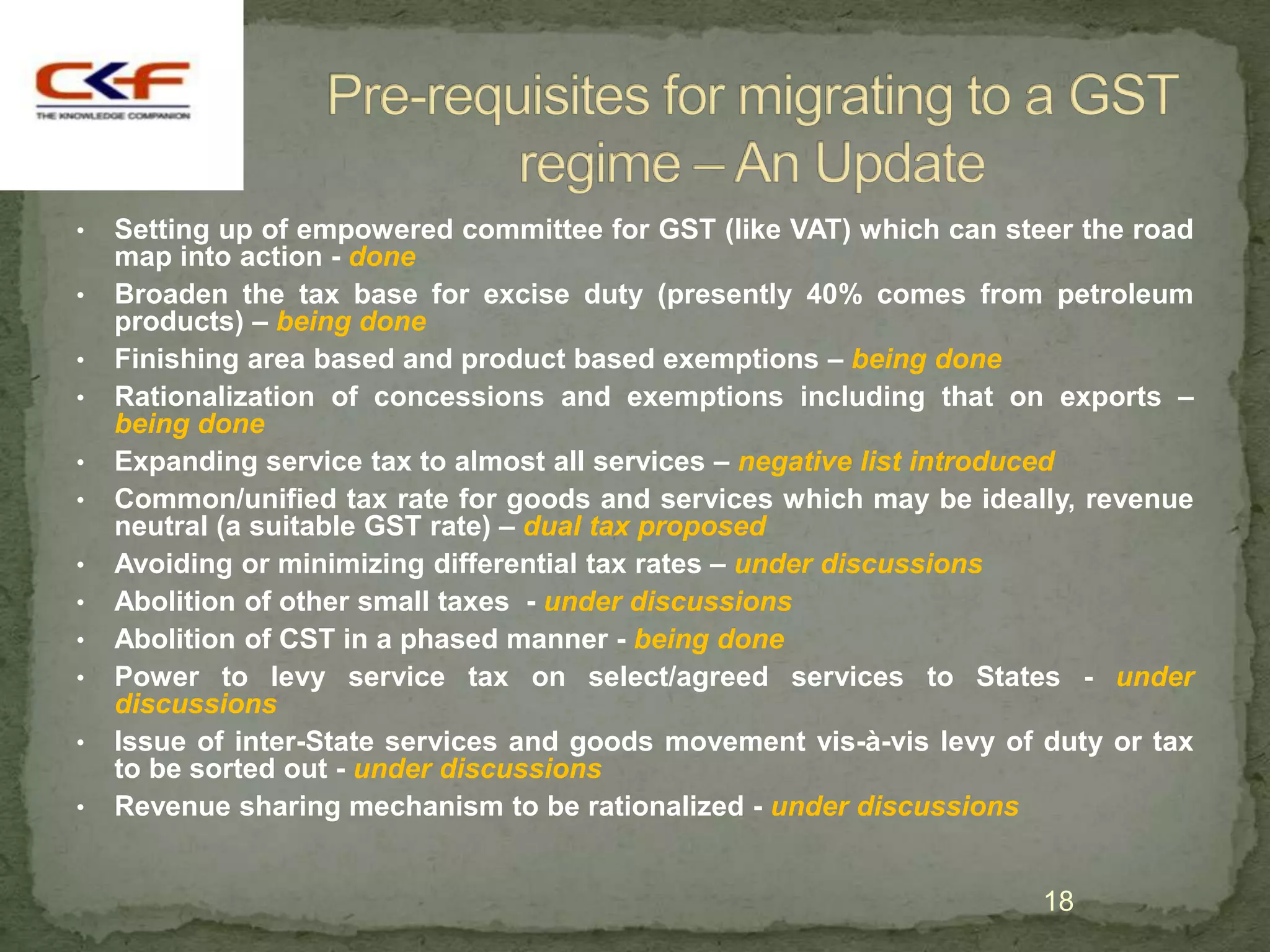 •   Setting up of empowered committee for GST (like VAT) which can steer the road
    map into action - done
•   Broaden the tax base for excise duty (presently 40% comes from petroleum
    products) – being done
•   Finishing area based and product based exemptions – being done
•   Rationalization of concessions and exemptions including that on exports –
    being done
•   Expanding service tax to almost all services – negative list introduced
•   Common/unified tax rate for goods and services which may be ideally, revenue
    neutral (a suitable GST rate) – dual tax proposed
•   Avoiding or minimizing differential tax rates – under discussions
•   Abolition of other small taxes - under discussions
•   Abolition of CST in a phased manner - being done
•   Power to levy service tax on select/agreed services to States - under
    discussions
•   Issue of inter-State services and goods movement vis-à-vis levy of duty or tax
    to be sorted out - under discussions
•   Revenue sharing mechanism to be rationalized - under discussions


                                                                       18
 