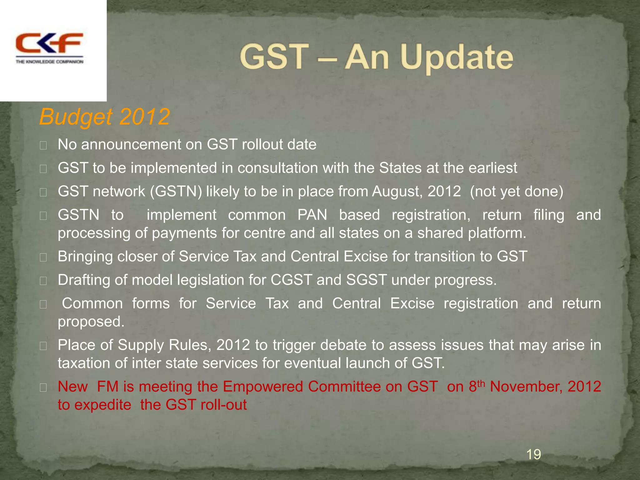 Budget 2012
 No announcement on GST rollout date
 GST to be implemented in consultation with the States at the earliest
 GST network (GSTN) likely to be in place from August, 2012 (not yet done)
 GSTN to      implement common PAN based registration, return filing and
  processing of payments for centre and all states on a shared platform.
 Bringing closer of Service Tax and Central Excise for transition to GST
 Drafting of model legislation for CGST and SGST under progress.
 Common forms for Service Tax and Central Excise registration and return
  proposed.
 Place of Supply Rules, 2012 to trigger debate to assess issues that may arise in
  taxation of inter state services for eventual launch of GST.
 New FM is meeting the Empowered Committee on GST on 8th November, 2012
  to expedite the GST roll-out


                                                                          19
 