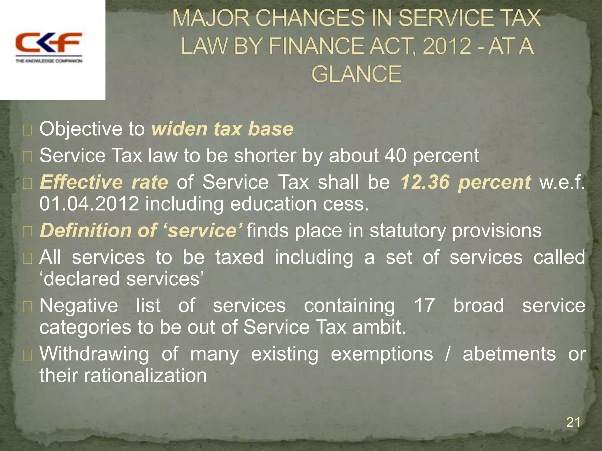  Objective to widen tax base
 Service Tax law to be shorter by about 40 percent
 Effective rate of Service Tax shall be 12.36 percent w.e.f.
  01.04.2012 including education cess.
 Definition of ‘service’ finds place in statutory provisions
 All services to be taxed including a set of services called
  „declared services‟
 Negative list of services containing 17 broad service
  categories to be out of Service Tax ambit.
 Withdrawing of many existing exemptions / abetments or
  their rationalization

                                                          21
 