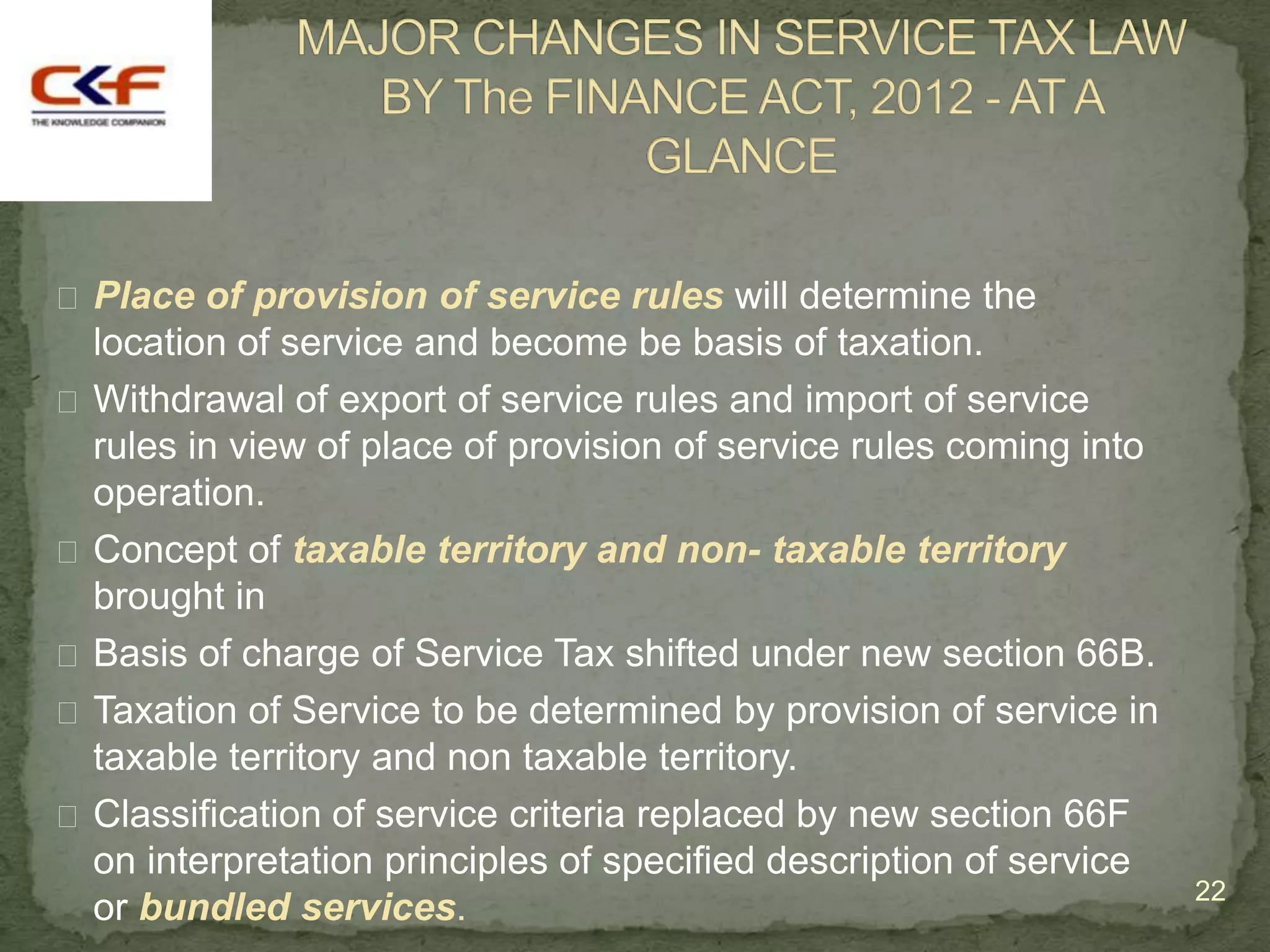  Place of provision of service rules will determine the
  location of service and become be basis of taxation.
 Withdrawal of export of service rules and import of service
  rules in view of place of provision of service rules coming into
  operation.
 Concept of taxable territory and non- taxable territory
  brought in
 Basis of charge of Service Tax shifted under new section 66B.
 Taxation of Service to be determined by provision of service in
  taxable territory and non taxable territory.
 Classification of service criteria replaced by new section 66F
  on interpretation principles of specified description of service
                                                                     22
  or bundled services.
 