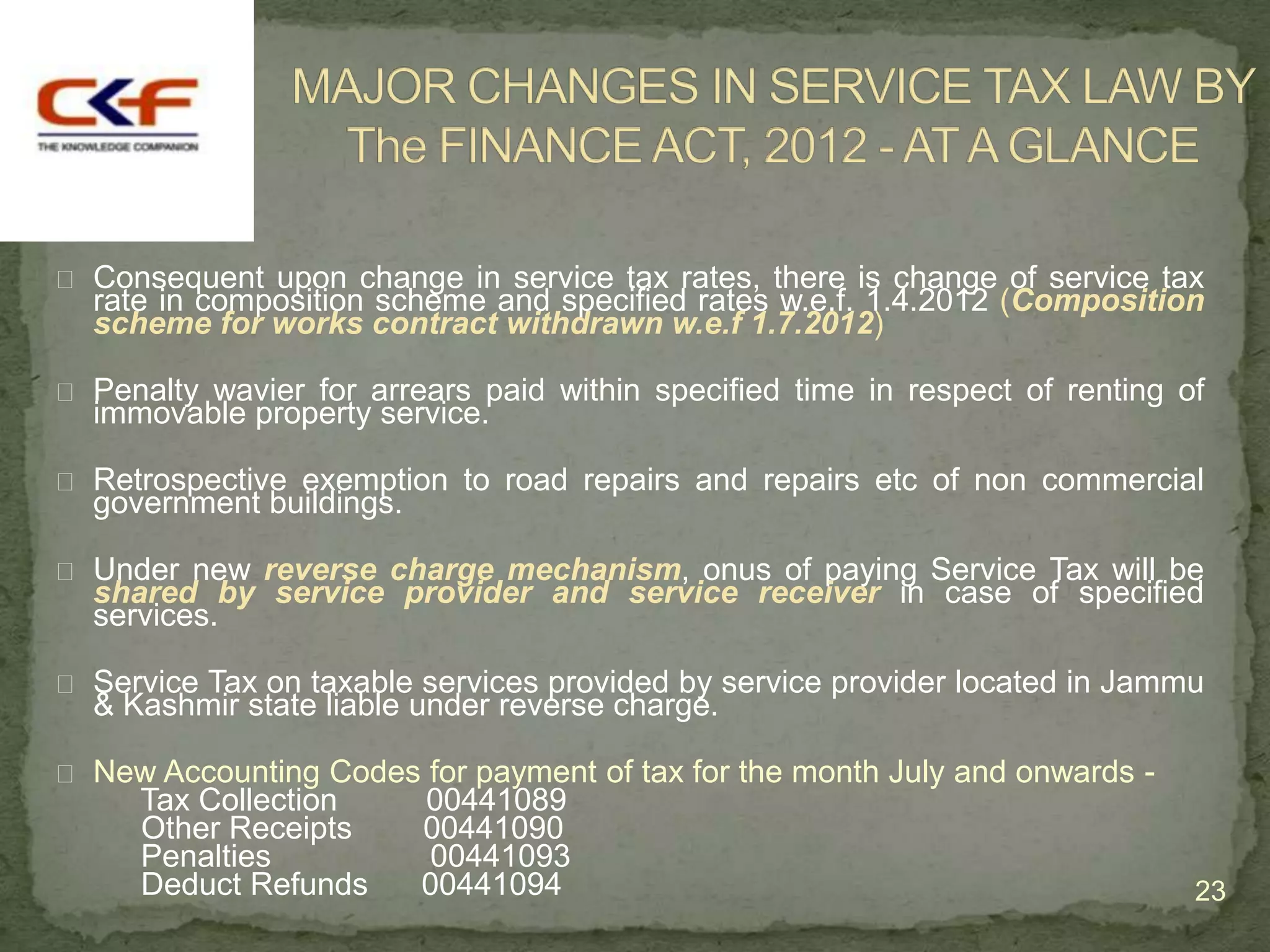  Consequent upon change in service tax rates, there is change of service tax
  rate in composition scheme and specified rates w.e.f. 1.4.2012 (Composition
  scheme for works contract withdrawn w.e.f 1.7.2012)

 Penalty wavier for arrears paid within specified time in respect of renting of
  immovable property service.

 Retrospective exemption to road repairs and repairs etc of non commercial
  government buildings.

 Under new reverse charge mechanism, onus of paying Service Tax will be
  shared by service provider and service receiver in case of specified
  services.

 Service Tax on taxable services provided by service provider located in Jammu
  & Kashmir state liable under reverse charge.

 New Accounting Codes for payment of tax for the month July and onwards -
     Tax Collection       00441089
     Other Receipts       00441090
     Penalties            00441093
     Deduct Refunds       00441094                                             23
 