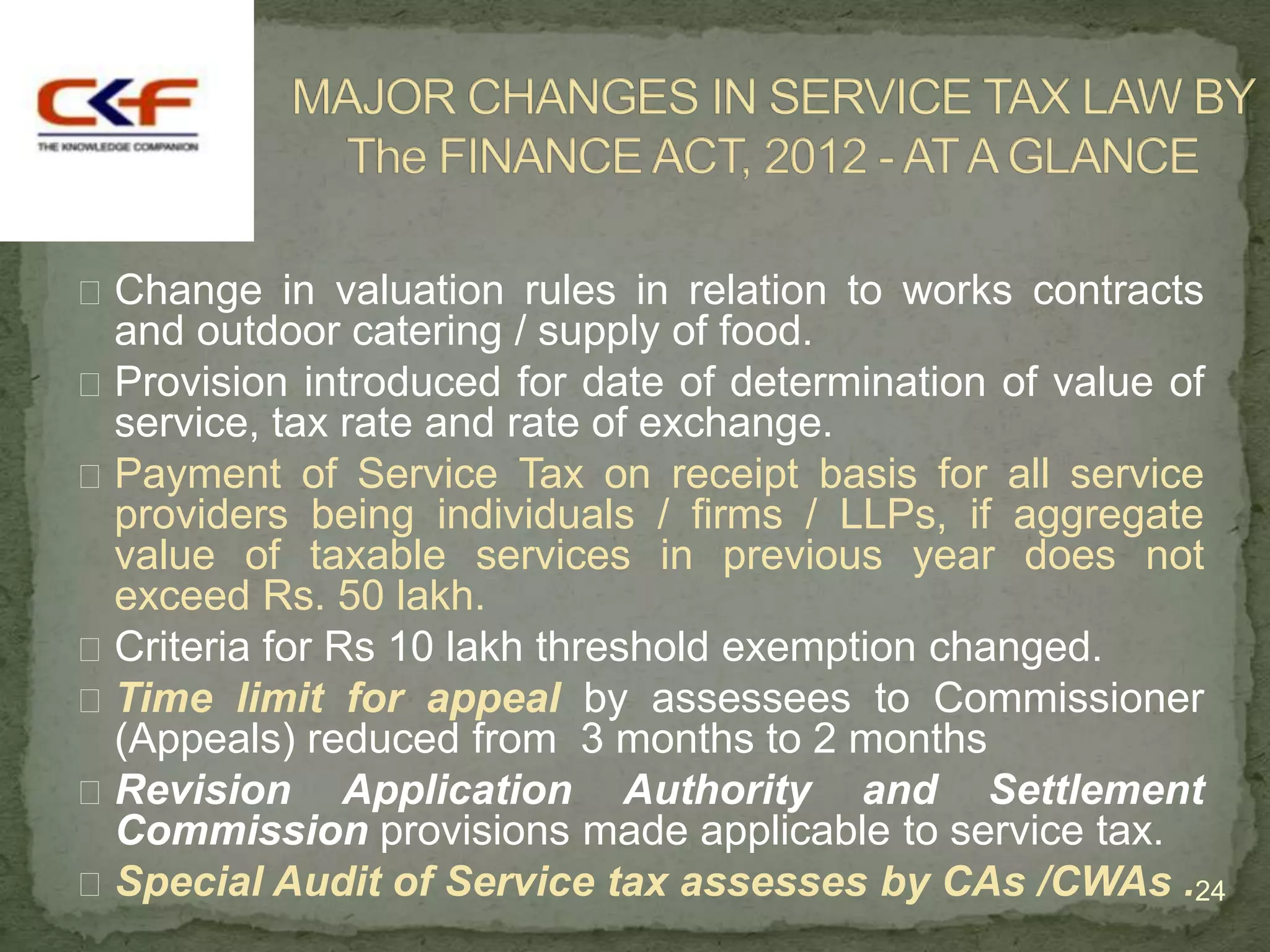  Change in valuation rules in relation to works contracts
  and outdoor catering / supply of food.
 Provision introduced for date of determination of value of
  service, tax rate and rate of exchange.
 Payment of Service Tax on receipt basis for all service
  providers being individuals / firms / LLPs, if aggregate
  value of taxable services in previous year does not
  exceed Rs. 50 lakh.
 Criteria for Rs 10 lakh threshold exemption changed.
 Time limit for appeal by assessees to Commissioner
  (Appeals) reduced from 3 months to 2 months
 Revision Application Authority and Settlement
  Commission provisions made applicable to service tax.
 Special Audit of Service tax assesses by CAs /CWAs .24
 