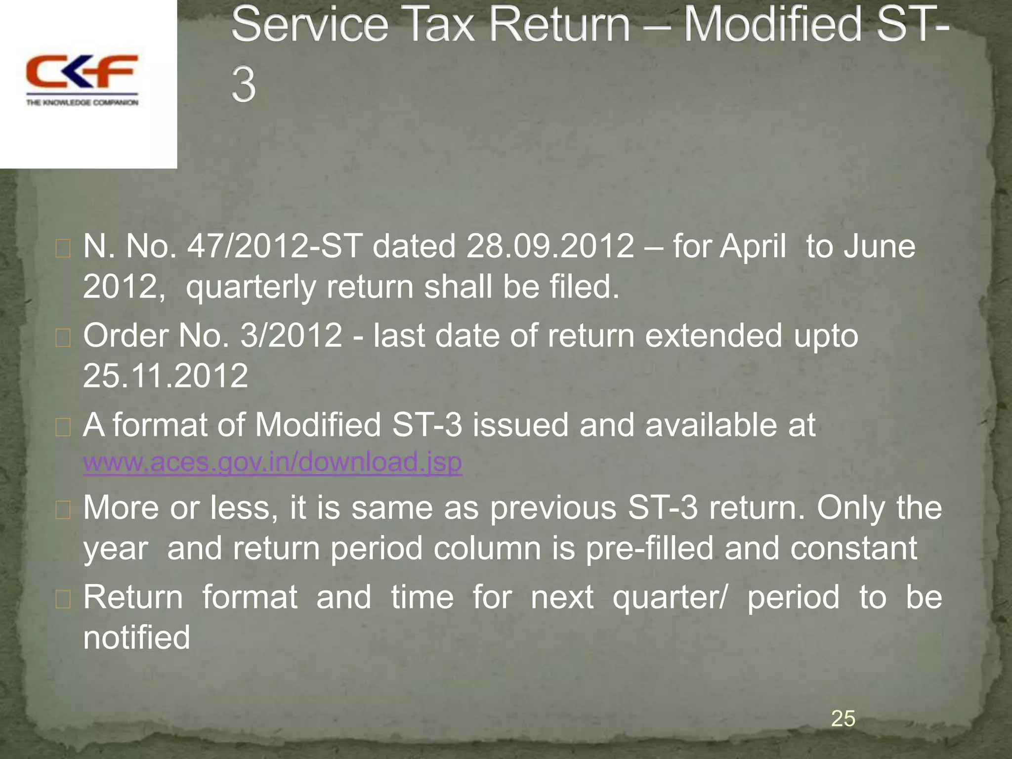  N. No. 47/2012-ST dated 28.09.2012 – for April to June
  2012, quarterly return shall be filed.
 Order No. 3/2012 - last date of return extended upto
  25.11.2012
 A format of Modified ST-3 issued and available at
  www.aces.gov.in/download.jsp
 More or less, it is same as previous ST-3 return. Only the
  year and return period column is pre-filled and constant
 Return format and time for next quarter/ period to be
  notified

                                                    25
 