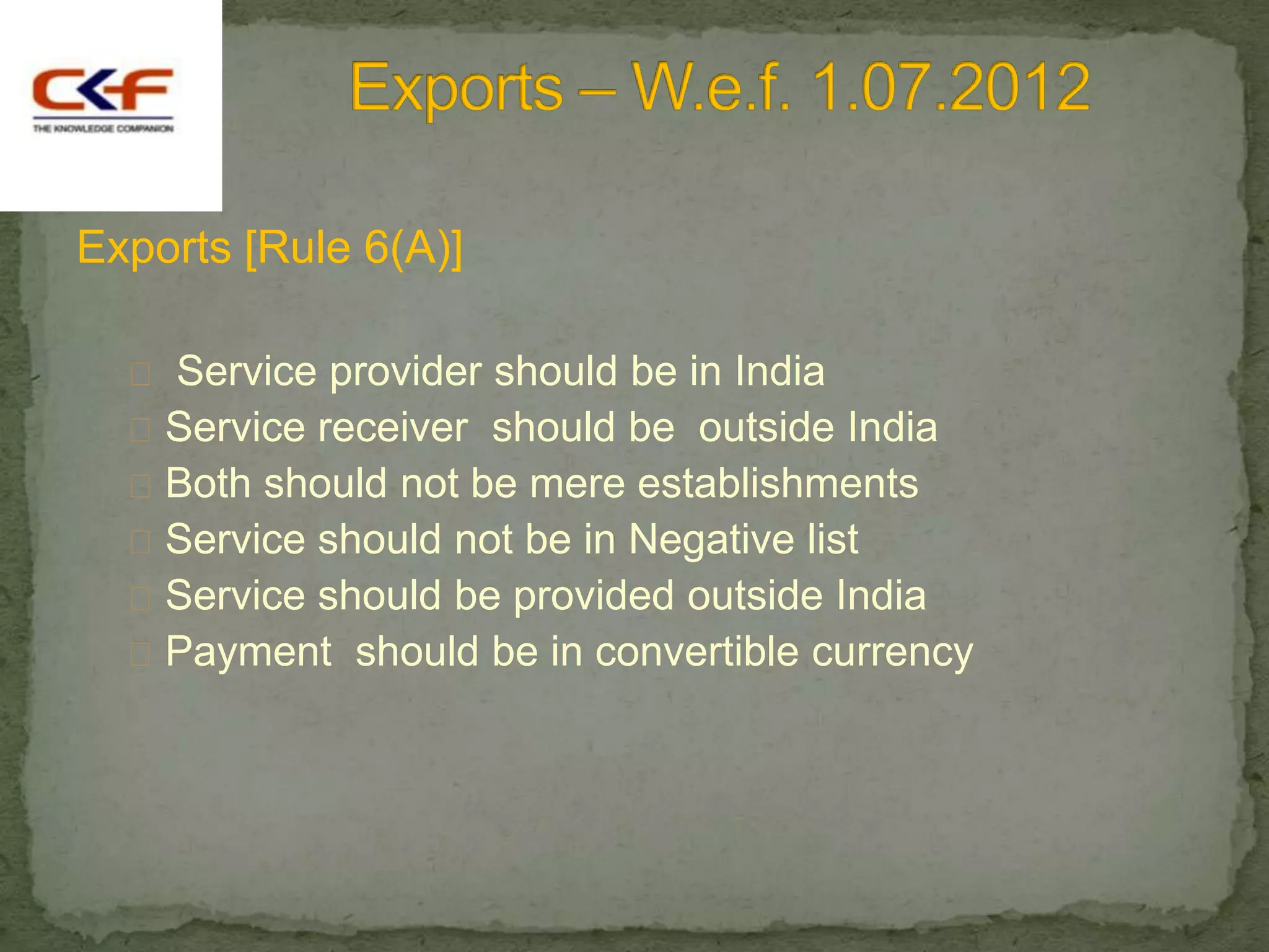 Exports [Rule 6(A)]

   Service provider should be in India
   Service receiver should be outside India
   Both should not be mere establishments
   Service should not be in Negative list
   Service should be provided outside India
   Payment should be in convertible currency
 