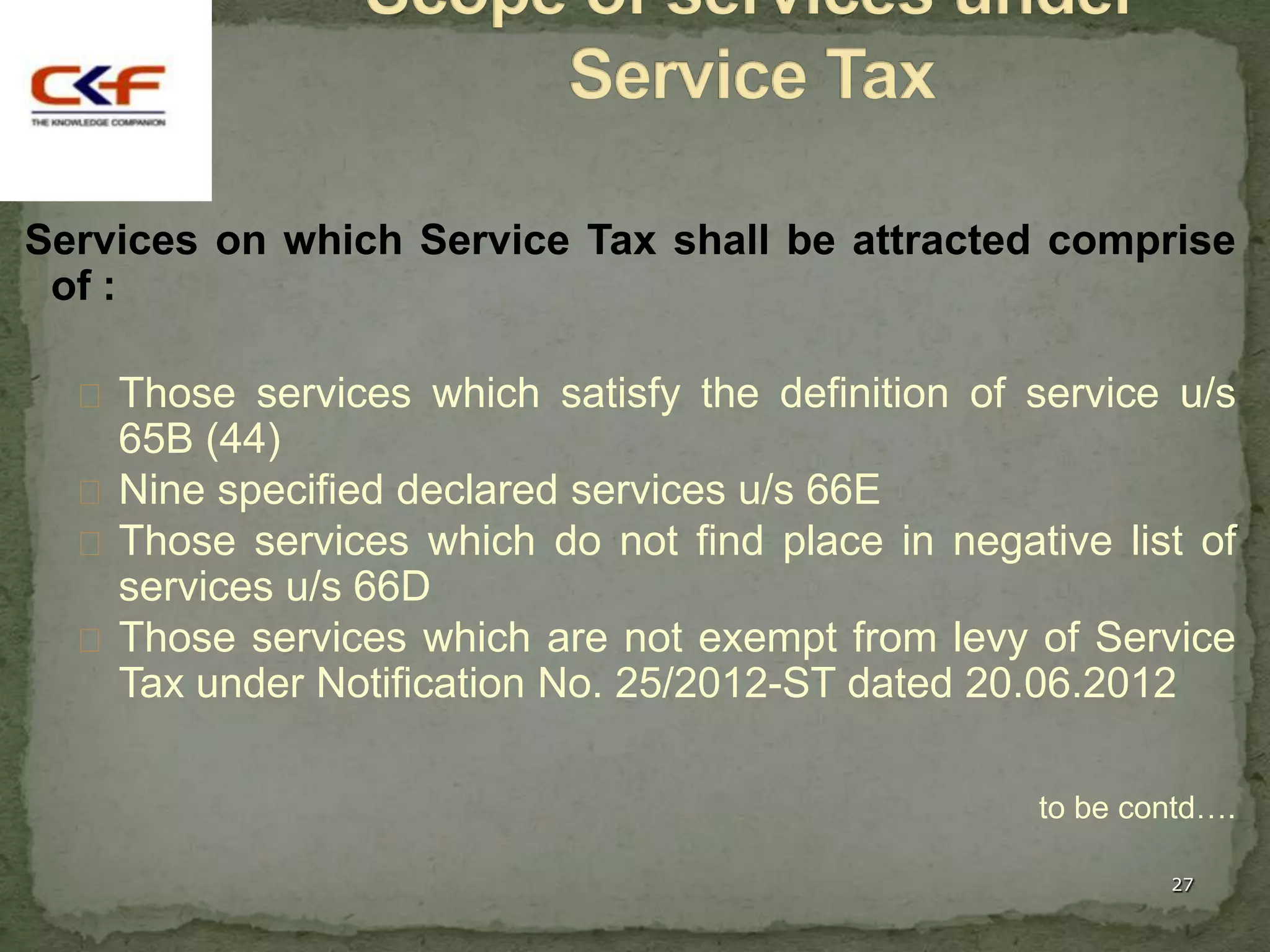 Services on which Service Tax shall be attracted comprise
 of :

   Those services which satisfy the definition of service u/s
    65B (44)
   Nine specified declared services u/s 66E
   Those services which do not find place in negative list of
    services u/s 66D
   Those services which are not exempt from levy of Service
    Tax under Notification No. 25/2012-ST dated 20.06.2012

                                                   to be contd….

                                                           27
 